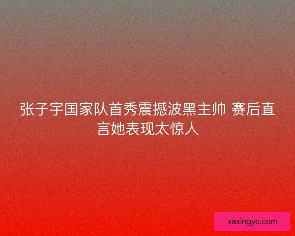 张子宇国家队首秀震撼波黑主帅 赛后直言她表现太惊人