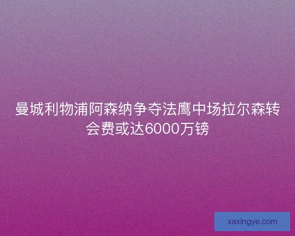 曼城利物浦阿森纳争夺法鹰中场拉尔森转会费或达6000万镑
