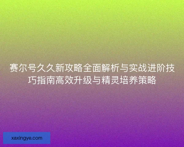 赛尔号久久新攻略全面解析与实战进阶技巧指南高效升级与精灵培养策略