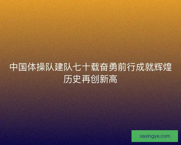 中国体操队建队七十载奋勇前行成就辉煌历史再创新高