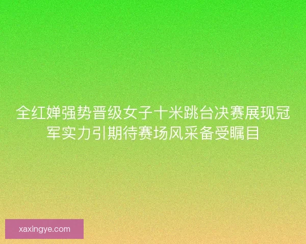全红婵强势晋级女子十米跳台决赛展现冠军实力引期待赛场风采备受瞩目