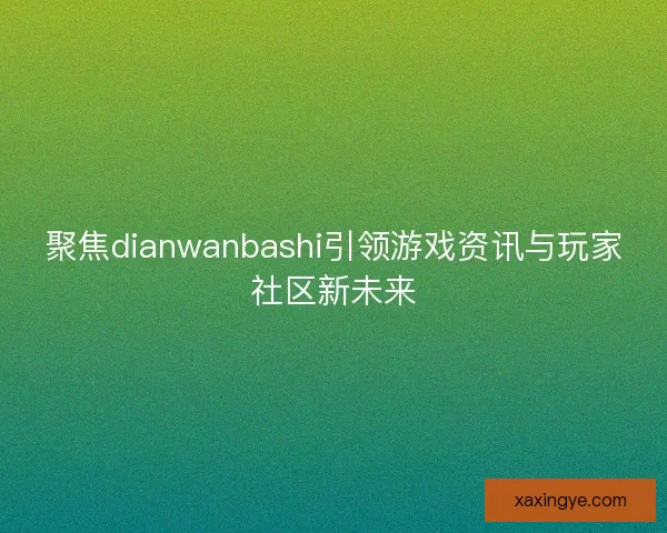 聚焦dianwanbashi引领游戏资讯与玩家社区新未来