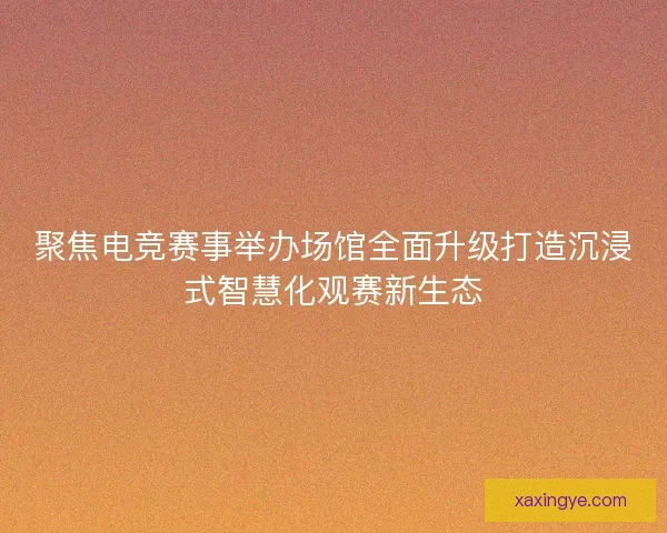 聚焦电竞赛事举办场馆全面升级打造沉浸式智慧化观赛新生态