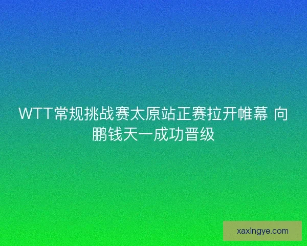 WTT常规挑战赛太原站正赛拉开帷幕 向鹏钱天一成功晋级