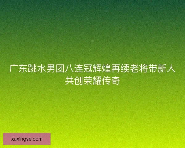 广东跳水男团八连冠辉煌再续老将带新人共创荣耀传奇
