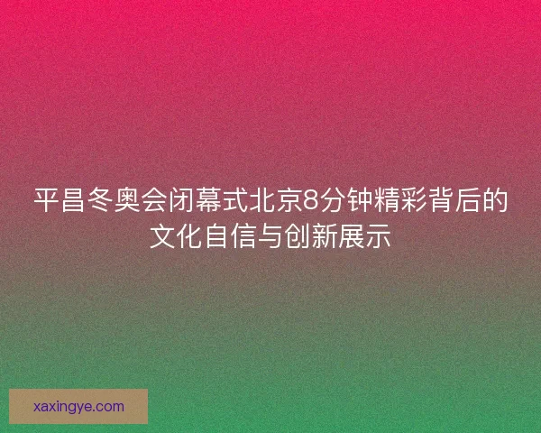 平昌冬奥会闭幕式北京8分钟精彩背后的文化自信与创新展示