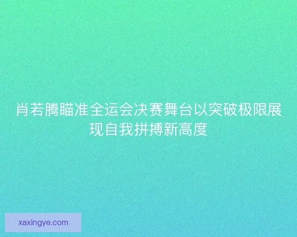 肖若腾瞄准全运会决赛舞台以突破极限展现自我拼搏新高度