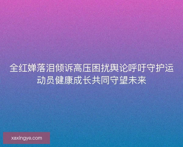 全红婵落泪倾诉高压困扰舆论呼吁守护运动员健康成长共同守望未来 全红婵落泪倾诉高压困扰舆论呼吁守护运动员健康成长共同守望未来