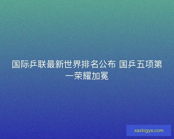 国际乒联最新世界排名公布 国乒五项第一荣耀加冕