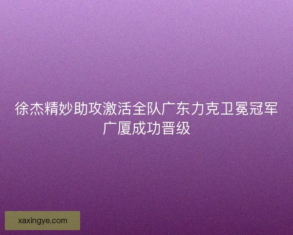 徐杰精妙助攻激活全队广东力克卫冕冠军广厦成功晋级