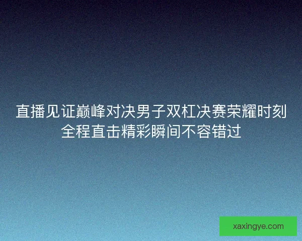 直播见证巅峰对决男子双杠决赛荣耀时刻全程直击精彩瞬间不容错过